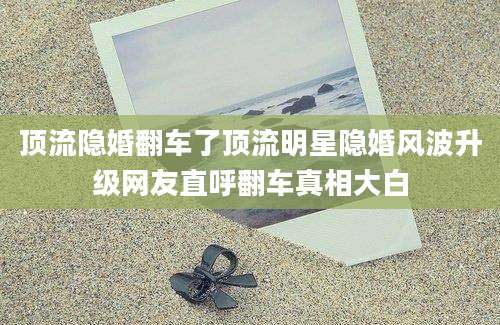 顶流隐婚翻车了顶流明星隐婚风波升级网友直呼翻车真相大白