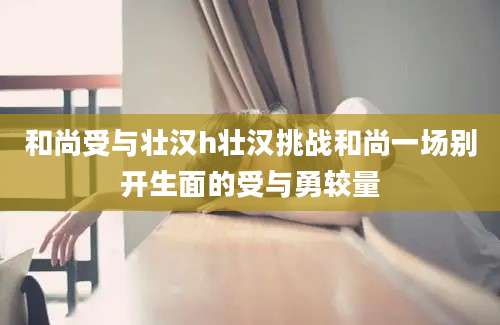 和尚受与壮汉h壮汉挑战和尚一场别开生面的受与勇较量