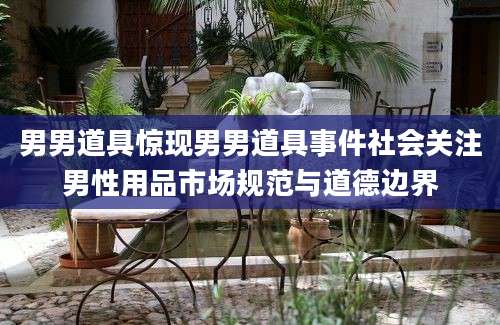 男男道具惊现男男道具事件社会关注男性用品市场规范与道德边界
