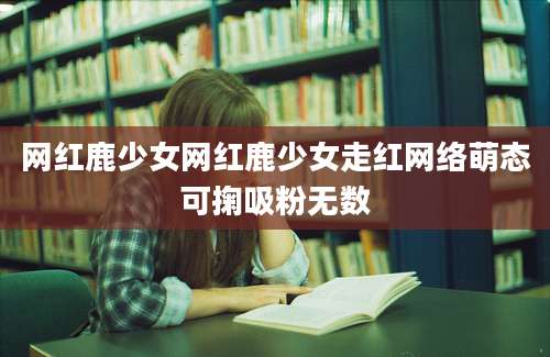 网红鹿少女网红鹿少女走红网络萌态可掬吸粉无数
