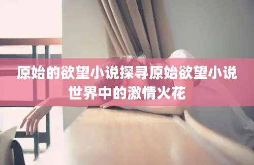 原始的欲望小说探寻原始欲望小说世界中的激情火花