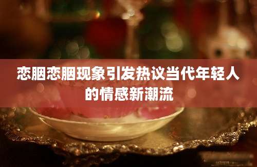 恋胭恋胭现象引发热议当代年轻人的情感新潮流