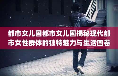 都市女儿国都市女儿国揭秘现代都市女性群体的独特魅力与生活画卷