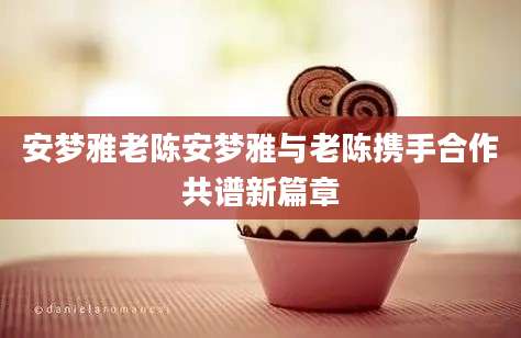 安梦雅老陈安梦雅与老陈携手合作共谱新篇章