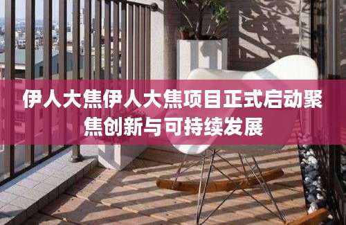 伊人大焦伊人大焦项目正式启动聚焦创新与可持续发展