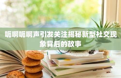 呃啊呃啊声引发关注揭秘新型社交现象背后的故事