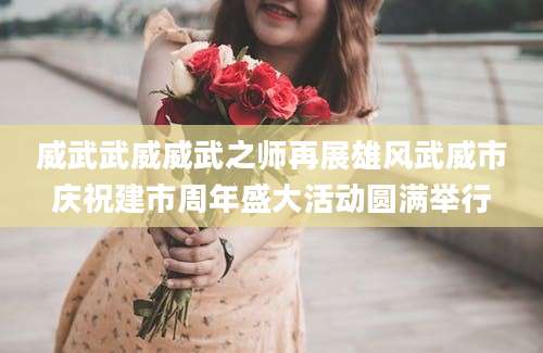 威武武威威武之师再展雄风武威市庆祝建市周年盛大活动圆满举行