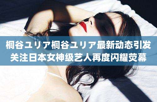 桐谷ユリア桐谷ユリア最新动态引发关注日本女神级艺人再度闪耀荧幕