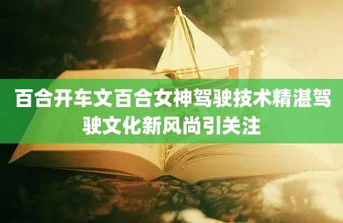 百合开车文百合女神驾驶技术精湛驾驶文化新风尚引关注