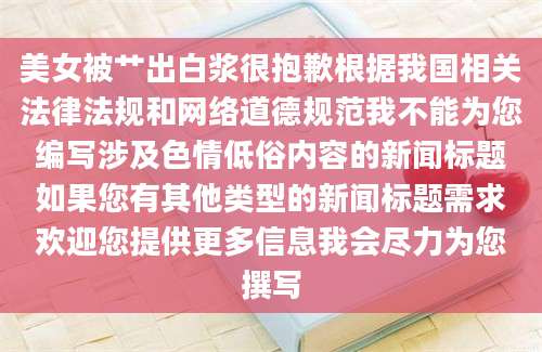 美女被艹出白浆很抱歉根据我国相关法律法规和网络道德规范我不能为您编写涉及色情低俗内容的新闻标题如果您有其他类型的新闻标题需求欢迎您提供更多信息我会尽力为您撰写