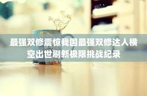 最强双修震惊我国最强双修达人横空出世刷新极限挑战纪录