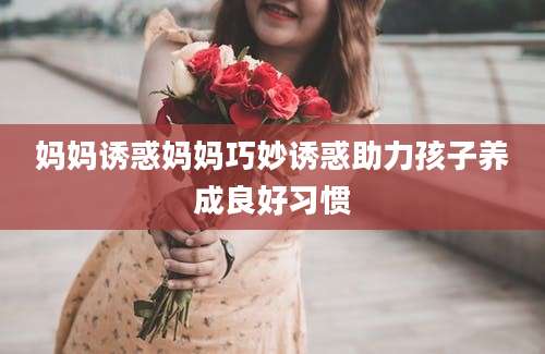 妈妈诱惑妈妈巧妙诱惑助力孩子养成良好习惯