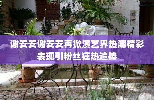 谢安安谢安安再掀演艺界热潮精彩表现引粉丝狂热追捧