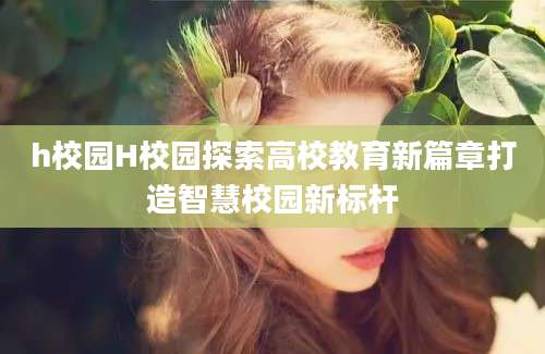 h校园H校园探索高校教育新篇章打造智慧校园新标杆
