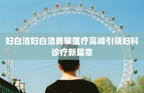 妇白洁妇白洁勇攀医疗高峰引领妇科诊疗新篇章