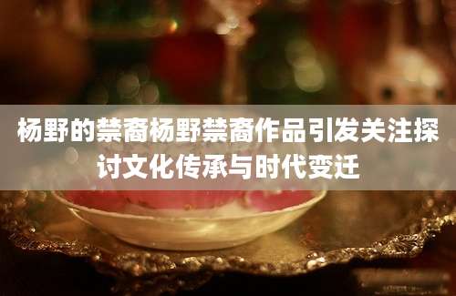 杨野的禁裔杨野禁裔作品引发关注探讨文化传承与时代变迁