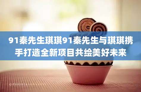 91秦先生琪琪91秦先生与琪琪携手打造全新项目共绘美好未来