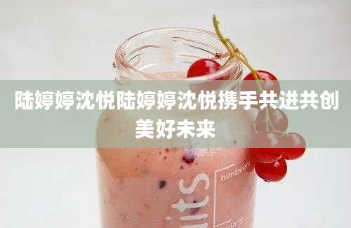陆婷婷沈悦陆婷婷沈悦携手共进共创美好未来