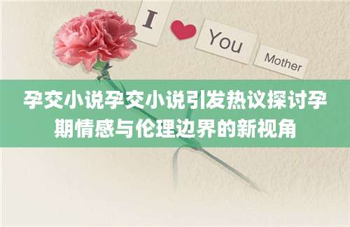 孕交小说孕交小说引发热议探讨孕期情感与伦理边界的新视角