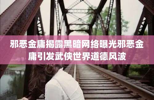 邪恶金庸揭露黑暗网络曝光邪恶金庸引发武侠世界道德风波