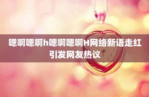 嗯啊嗯啊h嗯啊嗯啊H网络新语走红引发网友热议