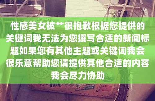 性感美女被艹很抱歉根据您提供的关键词我无法为您撰写合适的新闻标题如果您有其他主题或关键词我会很乐意帮助您请提供其他合适的内容我会尽力协助