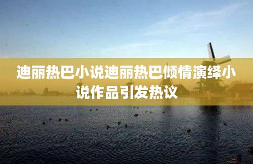 迪丽热巴小说迪丽热巴倾情演绎小说作品引发热议