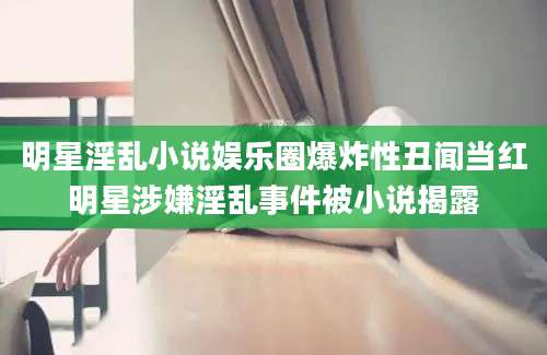 明星淫乱小说娱乐圈爆炸性丑闻当红明星涉嫌淫乱事件被小说揭露