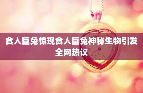 食人巨兔惊现食人巨兔神秘生物引发全网热议