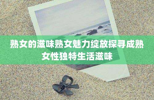 熟女的滋味熟女魅力绽放探寻成熟女性独特生活滋味