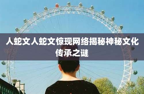 人蛇文人蛇文惊现网络揭秘神秘文化传承之谜