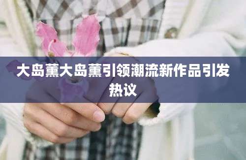 大岛薰大岛薰引领潮流新作品引发热议