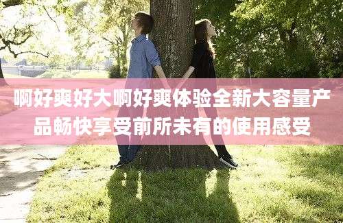 啊好爽好大啊好爽体验全新大容量产品畅快享受前所未有的使用感受