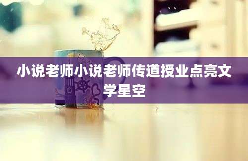 小说老师小说老师传道授业点亮文学星空