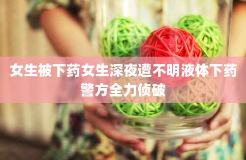 女生被下药女生深夜遭不明液体下药警方全力侦破