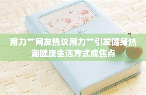 用力艹网友热议用力艹引发健身热潮健康生活方式成焦点