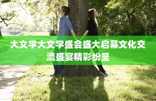 大文学大文学盛会盛大启幕文化交流盛宴精彩纷呈