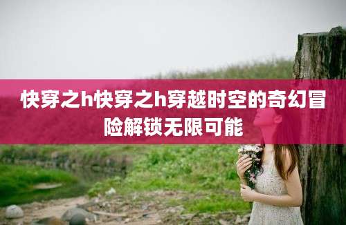 快穿之h快穿之h穿越时空的奇幻冒险解锁无限可能
