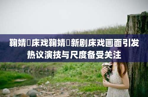 鞠婧祎床戏鞠婧祎新剧床戏画面引发热议演技与尺度备受关注
