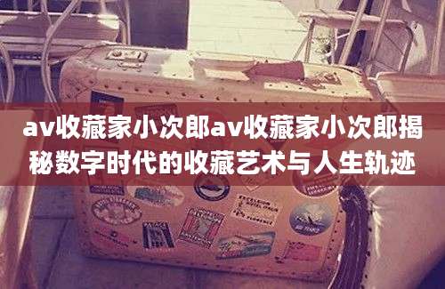 av收藏家小次郎av收藏家小次郎揭秘数字时代的收藏艺术与人生轨迹
