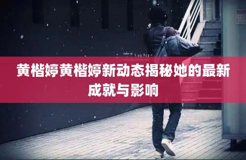 黄楷婷黄楷婷新动态揭秘她的最新成就与影响