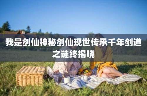我是剑仙神秘剑仙现世传承千年剑道之谜终揭晓