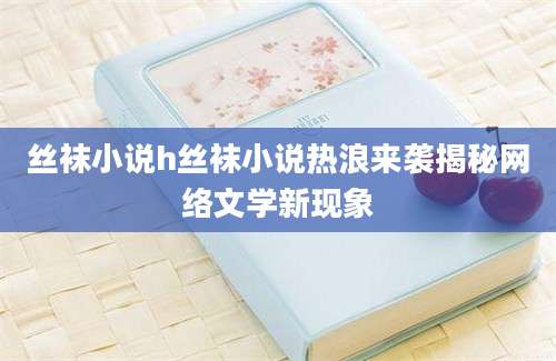 丝袜小说h丝袜小说热浪来袭揭秘网络文学新现象