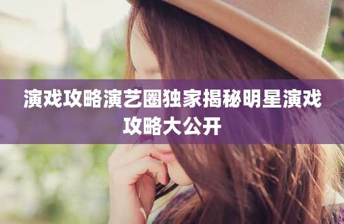 演戏攻略演艺圈独家揭秘明星演戏攻略大公开