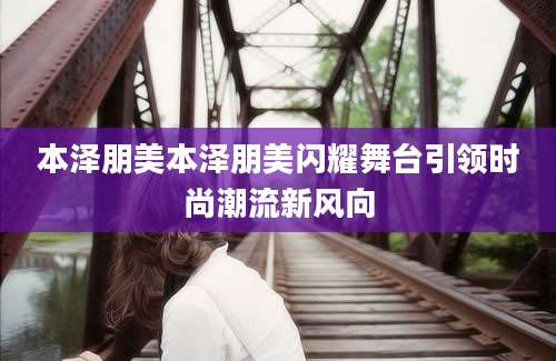 本泽朋美本泽朋美闪耀舞台引领时尚潮流新风向