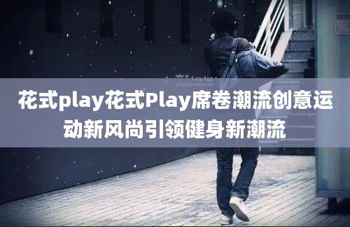 花式play花式Play席卷潮流创意运动新风尚引领健身新潮流