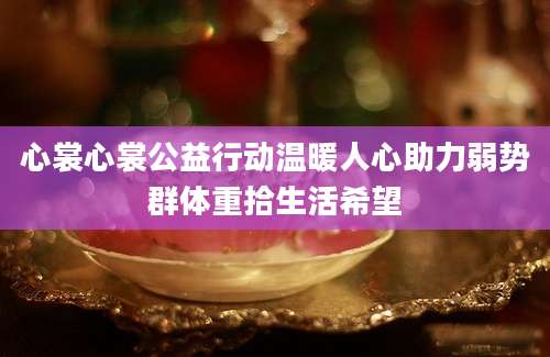 心裳心裳公益行动温暖人心助力弱势群体重拾生活希望
