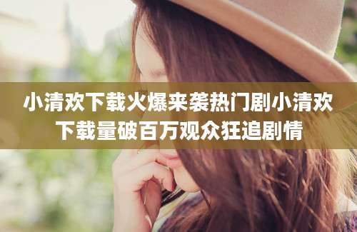 小清欢下载火爆来袭热门剧小清欢下载量破百万观众狂追剧情