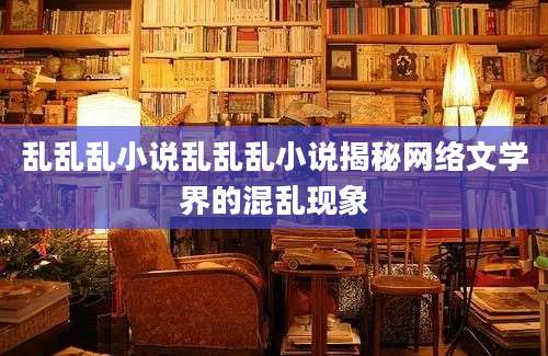 乱乱乱小说乱乱乱小说揭秘网络文学界的混乱现象