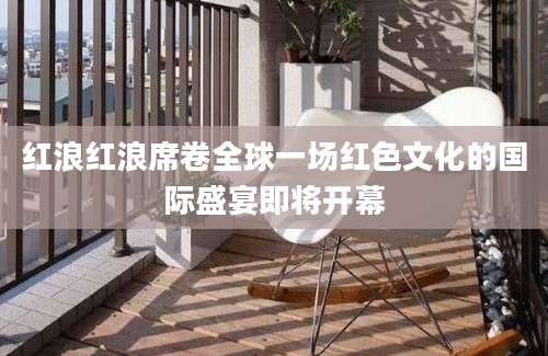 红浪红浪席卷全球一场红色文化的国际盛宴即将开幕